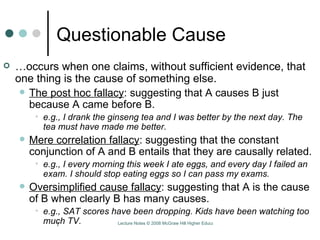 Questionable Cause … occurs when one claims, without sufficient evidence, that one thing is the cause of something else.  The post hoc fallacy : suggesting that A causes B just because A came before B.  e.g., I drank the ginseng tea and I was better by the next day. The tea must have made me better.  Mere correlation fallacy : suggesting that the constant conjunction of A and B entails that they are causally related. e.g., I every morning this week I ate eggs, and every day I failed an exam. I should stop eating eggs so I can pass my exams.  Oversimplified cause fallacy : suggesting that A is the cause of B when clearly B has many causes.  e.g., SAT scores have been dropping. Kids have been watching too much TV.  