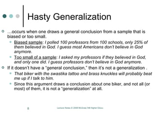 Hasty Generalization … occurs when one draws a general conclusion from a sample that is biased or too small.  Biased sample :  I polled 100 professors from 100 schools, only 25% of them believed in God. I guess most Americans don’t believe in God anymore.  Too small of a sample :  I asked my professors if they believed in God, and only one did. I guess professors don’t believe in God anymore.  If it doesn’t have a “general conclusion,” then it’s not a generalization . That biker with the swastika tattoo and brass knuckles will probably beat me up if I talk to him.  Since this argument draws a conclusion about one biker, and not all (or most) of them, it is not a “generalization” at all.  