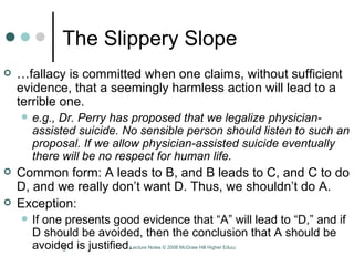 The Slippery Slope … fallacy is committed when one claims, without sufficient evidence, that a seemingly harmless action will lead to a terrible one.  e.g., Dr. Perry has proposed that we legalize physician-assisted suicide. No sensible person should listen to such an proposal. If we allow physician-assisted suicide eventually there will be no respect for human life.  Common form: A leads to B, and B leads to C, and C to do D, and we really don’t want D. Thus, we shouldn’t do A. Exception:  If one presents good evidence that “A” will lead to “D,” and if D should be avoided, then the conclusion that A should be avoided is justified.  
