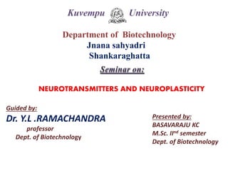 Kuvempu University
Department of Biotechnology
Jnana sahyadri
Shankaraghatta
Seminar on:
NEUROTRANSMITTERS AND NEUROPLASTICITY
Guided by:
Dr. Y.L .RAMACHANDRA
professor
Dept. of Biotechnology
Presented by:
BASAVARAJU KC
M.Sc. IInd semester
Dept. of Biotechnology
 