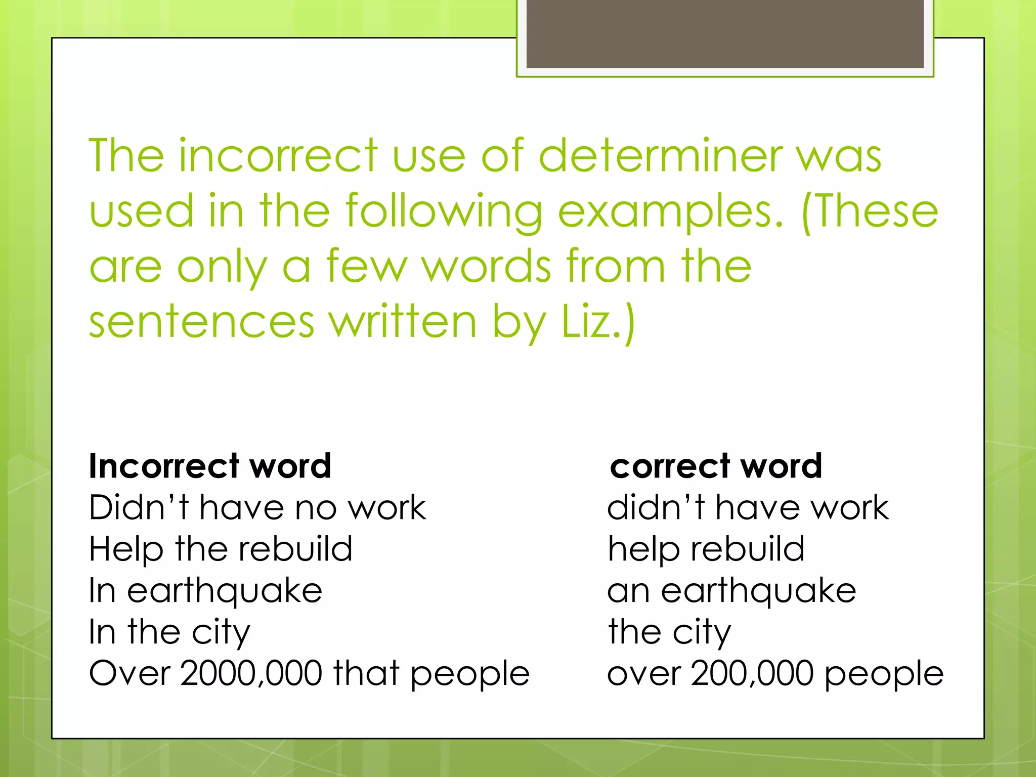 The incorrect use of determiner was
used in the following examples. (These
are only a few words from the
sentences written by Liz.)


Incorrect word              correct word
Didn’t have no work         didn’t have work
Help the rebuild            help rebuild
In earthquake               an earthquake
In the city                 the city
Over 2000,000 that people   over 200,000 people
 