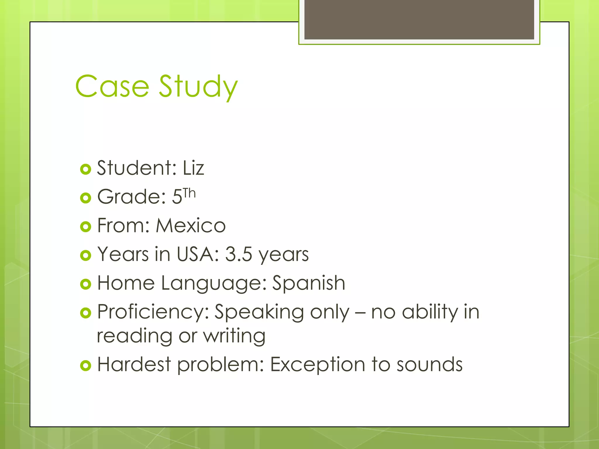 Case Study

 Student: Liz
 Grade: 5Th
 From: Mexico
 Years in USA: 3.5 years
 Home Language: Spanish
 Proficiency: Speaking only – no ability in
  reading or writing
 Hardest problem: Exception to sounds
 