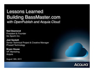 Lessons Learned  
Building BassMaster.com  
with OpenPublish and Acquia Cloud	
  

Ned Desmond!
President & Founder"
Go Sportn Inc."
Joel Sackett!
Senior Technical Project & Creative Manager"
Phase2 Technology"
Bryan House!
VP, Marketing"
Acquia"

August 18th, 2011"
 