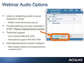 Webinar Audio Options Listen to streaming audio via your computer’s audio WebEx Audio Broadcast pop-up Trouble listening via your computer’s audio? Please request phone access Technical support US & Canada 866-229-3239 International support 408-435-7088 International phone access numbers:  http://support.webex.com/support/phone-numbers.html 