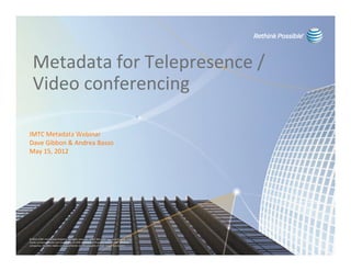 Metadata for Telepresence /
  Video conferencing

IMTC Metadata Webinar
Dave Gibbon & Andrea Basso
May 15, 2012




© 2012 AT&T Intellectual Property. All rights reserved. AT&T, the AT&T logo and all other AT&T
marks contained herein are trademarks of AT&T Intellectual Property and/or AT&T affiliated
companies. All other marks contained herein are the property of their respective owners.
 