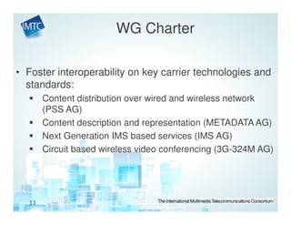 WG Charter

• Foster interoperability on key carrier technologies and
  standards:
       Content distribution over wired and wireless network
       (PSS AG)
       Content description and representation (METADATA AG)
       Next Generation IMS based services (IMS AG)
       Circuit based wireless video conferencing (3G-324M AG)




  13
 