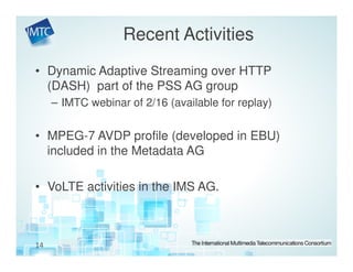 Recent Activities
• Dynamic Adaptive Streaming over HTTP
  (DASH) part of the PSS AG group
     – IMTC webinar of 2/16 (available for replay)


• MPEG-7 AVDP profile (developed in EBU)
  included in the Metadata AG

• VoLTE activities in the IMS AG.



14
 