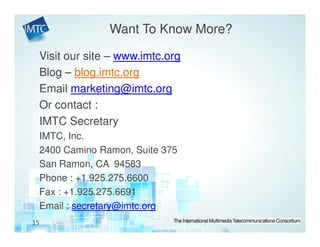 Want To Know More?

 Visit our site – www.imtc.org
 Blog – blog.imtc.org
 Email marketing@imtc.org
 Or contact :
 IMTC Secretary
 IMTC, Inc.
 2400 Camino Ramon, Suite 375
 San Ramon, CA 94583
 Phone : +1.925.275.6600
 Fax : +1.925.275.6691
 Email : secretary@imtc.org
15
 