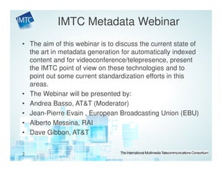 IMTC Metadata Webinar
• The aim of this webinar is to discuss the current state of
  the art in metadata generation for automatically indexed
  content and for videoconference/telepresence, present
  the IMTC point of view on these technologies and to
  point out some current standardization efforts in this
  areas.
• The Webinar will be presented by:
• Andrea Basso, AT&T (Moderator)
• Jean-Pierre Evain , European Broadcasting Union (EBU)
• Alberto Messina, RAI
• Dave Gibbon, AT&T


2
 