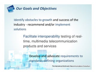 Our Goals and Objectives

    Identify obstacles to growth and success of the
    industry - recommend and/or implement
    solutions

          Facilitate interoperability testing of real-
          time, multimedia telecommunication
          products and services

               Develop and advocate requirements to
               standards-defining organizations
7
 