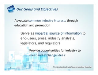 Our Goals and Objectives

    Advocate common industry interests through
    education and promotion

        Serve as impartial source of information to
        end-users, press, industry analysts,
        legislators, and regulators

             Provide opportunities for industry to
             meet and exchange ideas


8
 