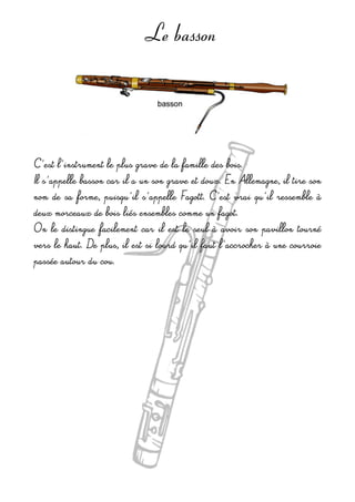 Le basson
C'est l'instrument le plus grave de la famille des bois.
Il s'appelle basson car il a un son grave et doux. En Allemagne, il tire son 
nom  de sa  forme,  puisqu'il s'appelle  Fagott.  C'est  vrai qu'il  ressemble  à 
deux morceaux de bois liés ensembles comme un fagot.
On le  distingue facilement  car  il est  le  seul à avoir  son pavillon tourné 
vers le haut. De plus, il est si lourd qu'il faut l'accrocher à une courroie 
passée autour du cou.
 