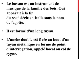 • Le basson est un instrument de
musique de la famille des bois. Qui
apparaît à la fin
du XVIe siècle en Italie sous le nom
de fagotto.
• Il est formé d'un long tuyau.
• L'anche double est fixée au bout d'un
tuyau métallique en forme de point
d'interrogation, appelé bocal ou col de
cygne.
 