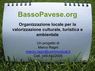 BassoPavese.org
Organizzazione locale per la
valorizzazione culturale, turistica e
ambientale
Un progetto di
Marco Ragni
marco.ragni@communicat.it
Cell. 349.6422005
 