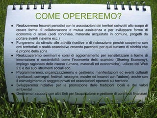 COME OPEREREMO?
● Realizzeremo Incontri periodici con le associazioni dei territori coinvolti allo scopo di
creare forme di collaborazione e mutua assistenza e per sviluppare forme di
economia di scala (sedi condivise, materiale acquistato in comune, progetti da
portare avanti insieme ecc.)
● Fungeremo da stimolo alle attività ricettive e di ristorazione perché cooperino con
enti territoriali e realtà associative creando pacchetti per quel turismo di nicchia che
è proprio della zona
● Realizzazeremo seminari e corsi di aggiornamento per sensibilizzare a forme di
innovazione e sostenibilità come l'economia dello scambio (Sharing Economy),
impiego ragionato delle risorse (umane, materiali ed economiche), utilizzo del Web
2.0 e dei suoi strumenti sociali ecc.
● Programmeremo, organizzazzeremo e gestiremo manifestazioni ed eventi culturali
(spettacoli, convegni, festival, rassegne, mostre ed incontri con l'autore), anche con
il coinvolgimento di soggetti privati ed associazioni operanti sul territorio
● Svilupperemo niziative per la promozione delle tradizioni locali e dei valori
ambientali
● Gestiremo i rapporti con altri Enti per l'acquisizione e gestione di contributi finanziari
 