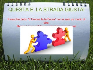 QUESTA E’ LA STRADA GIUSTA!
Il vecchio detto “L’Unione fa la Forza” non è solo un modo di
dire.
Niente è impossibile quando si lavora insieme!
 
