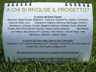 A CHI SI RIVOLGE IL PROGETTO?
Ai comuni del Basso Pavese:
Albuzzano, Badia Pavese, Belgioioso, Ceranova, Chignolo Po, Copiano, Corteolona,
Costa de' Nobili, Cura Carpignano, Filighera, Genzone, Gerenzago, Inverno e
Monteleone, Lardirago, Linarolo, Magherno,Marzano, Miradolo Terme, Monticelli
Pavese, Pieve Porto Morone, Roncaro, Santa Cristina e Bissone, Sant'Alessio
con Vialone, San Zenone al Po, Spessa, Torre d'Arese, Torre de' Negri, Valle
Salimbene, Villanterio, Vistarino, Zerbo
Ai comuni del Parco della Collina di San Colombano:
Graffignana (LO), Inverno-Monteleone (PV), Miradolo Terme (PV), San Colombano al
Lambro (MI), Sant’Angelo Lodigiano (LO)
Alle associazioni dei aventi sede o operanti sui territori interessati
Alle realtà operanti in ambito turistico e culturale del territorio:
attività ricettive, ristoranti, musei, biblioteche ecc.
 