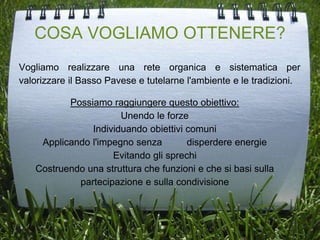 COSA VOGLIAMO OTTENERE?
Vogliamo realizzare una rete organica e sistematica per
valorizzare il Basso Pavese e tutelarne l'ambiente e le tradizioni.
Possiamo raggiungere questo obiettivo:
Unendo le forze
Individuando obiettivi comuni
Applicando l'impegno senza disperdere energie
Evitando gli sprechi
Costruendo una struttura che funzioni e che si basi sulla
partecipazione e sulla condivisione
 