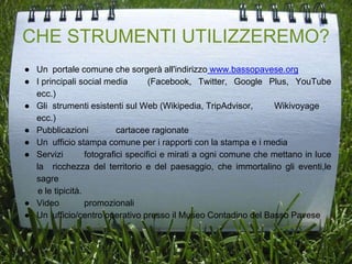 CHE STRUMENTI UTILIZZEREMO?
● Un portale comune che sorgerà all'indirizzo www.bassopavese.org
● I principali social media (Facebook, Twitter, Google Plus, YouTube
ecc.)
● Gli strumenti esistenti sul Web (Wikipedia, TripAdvisor, Wikivoyage
ecc.)
● Pubblicazioni cartacee ragionate
● Un ufficio stampa comune per i rapporti con la stampa e i media
● Servizi fotografici specifici e mirati a ogni comune che mettano in luce
la ricchezza del territorio e del paesaggio, che immortalino gli eventi,le
sagre
e le tipicità.
● Video promozionali
● Un ufficio/centro operativo presso il Museo Contadino del Basso Pavese
 