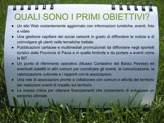 QUALI SONO I PRIMI OBIETTIVI?
● Un sito Web costantemente aggiornato con informazioni turistiche, eventi, foto
e video
● Una gestione capillare dei social network in grado di diffondere le notizie e di
coinvolgere gli utenti nelle tematiche trattate
● Pubblicazioni cartacee e multimediali promozionali da diffondere negli sportelli
turistici delle Provincia di Pavia e in quelle limitrofe e da portare a eventi come
la BIT
● Un punto di riferimento operativo (Museo Contadino del Basso Pavese) ed
eventuali satelliti in altri comuni per coordinare gli eventi, la comunicazione, la
valorizzazione culturale e i rapporti con le associazioni.
● Una rete di associazioni pronte a collaborare con comuni e attività del territorio
per realizzare eventi di impatto sul territorio
● La massa critica per ottenere finanziamenti che consentano di sviluppare un
percorso ottimale
 