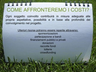 COME AFFRONTEREMO I COSTI?
Ogni soggetto coinvolto contribuirà in misura adeguata alle
proprie aspettative, possibilità e in base alla profondità del
coinvolgimento nel progetto.
Ulteriori risorse potranno essere reperite attraverso:
sponsorizzazioni
partecipazione a bandi
finanziamenti pubblici e privati
donazioni
raccolte fondi
lotterie
crowdfunding
 