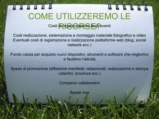 COME UTILIZZEREMO LE
RISORSE?Costi di organizzazione degli eventi
Costi realizzazione, sistemazione e montaggio materiale fotografico e video
Eventuali costi di registrazione e realizzazione piattaforme web (blog, social
network ecc.)
Fondo cassa per acquisto nuovi dispositivi, strumenti e software che migliorino
e facilitino l'attività
Spese di promozione (affissione manifesti, redazionali, realizzazione e stampa
volantini, brochure ecc.)
Compensi collaboratori
Spese vive
 