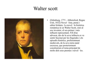 Walter scott
●

(Edimburg, 1771 - Abbotsford, Regne
Unit, 1832) Novel · lista, poeta i
editor britànic. La novel · la històrica
romàntica té en Walter Scott, sinó al
seu inventor, al seu primer i més
influent representant. Fill d'un
advocat, des de la seva infància es va
sentir fascinat per les llegendes i els
episodis històrics, preferentment
medievals, de la seva terra natal
escocesa, que posteriorment
constituirien el tema principal de
molts dels seus poemes i novel · les.

 