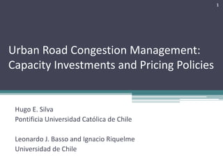 Urban	Road	Congestion	Management:	
Capacity	Investments	and	Pricing	Policies
Hugo	E.	Silva
Pontificia Universidad	Católica de	Chile
Leonardo	J.	Basso	and	Ignacio	Riquelme
Universidad	de	Chile
1
 