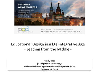 Educational Design in a Dis-integrative Age
- Leading from the Middle -
Randy Bass
(Georgetown University)
Professional and Organizational Development (POD)
October 27, 2017
 