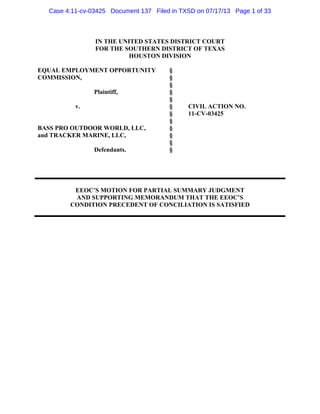 Case 4:11-cv-03425 Document 137 Filed in TXSD on 07/17/13 Page 1 of 33

IN THE UNITED STATES DISTRICT COURT
FOR THE SOUTHERN DISTRICT OF TEXAS
HOUSTON DIVISION
EQUAL EMPLOYMENT OPPORTUNITY
COMMISSION,
Plaintiff,
v.

BASS PRO OUTDOOR WORLD, LLC,
and TRACKER MARINE, LLC,
Defendants.

§
§
§
§
§
§
§
§
§
§
§
§

CIVIL ACTION NO.
11-CV-03425

EEOC’S MOTION FOR PARTIAL SUMMARY JUDGMENT
AND SUPPORTING MEMORANDUM THAT THE EEOC’S
CONDITION PRECEDENT OF CONCILIATION IS SATISFIED

 
