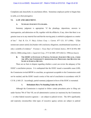 Case 4:11-cv-03425 Document 137 Filed in TXSD on 07/17/13 Page 15 of 33

Complaints and, henceforth, its conciliation efforts. Sometimes employers prefer to litigate than
to settle, as is their prerogative.
VI.

LAW AND ARGUMENT.
A.

SUMMARY JUDGMENT STANDARDS.

Summary judgment is appropriate ―if the pleadings, depositions, answers to
interrogatories, and admissions on file, together with the affidavits, if any, show that there is no
genuine issue as to any material fact and that the moving party is entitled to judgment as a matter
of law.‖

Fed. R. Civ. P. 56(c); Celotex Corp. v. Catrett, 477 U.S. 317 (1986).

―[T]he

nonmovant cannot satisfy [its] burden with conclusory allegations, unsubstantiated assertions, or
only a scintilla of evidence.‖ Freeman v. Texas Dep’t of Criminal Justice, 369 F.3d 854, 860
(5th Cir. 2004) (citing Little v. Liquid Air Corp., 37 F.3d 1069, 1075 (5th Cir. 1994) (en banc)).
B.

THE EEOC IS ENTITLED TO PARTIAL SUMMARY JUDGMENT BECAUSE, UNDER
THE APA, THE COMMISSION’S ADMINISTRATIVE PROCESSES ARE BEYOND THE
SCOPE OF JUDICIAL REVIEW.

There are no facts in dispute regarding whether a court can review the adequacy of the
EEOC‘s conciliation process. It is undisputed that the EEOC issued a reasonable cause LOD,
the Commission invited BPOW to conciliate, an agreement acceptable to the Commission could
not be reached, and the EEOC issued a notice of the end of conciliation in accordance with 29
C.F.R. § 1601.25. Accordingly, partial summary judgment in favor of the EEOC is warranted.
1.

Defendants Have No Standing Under the APA.

Although the Commission is required to follow certain procedures prior to filing suit
under Section 706 of Title VII, not all administrative actions (or inactions) by the Commission
— or other federal executive agencies — are subject to judicial review. The APA significantly
and expressly circumscribes what types of executive agency actions are subject to judicial

-9-

 