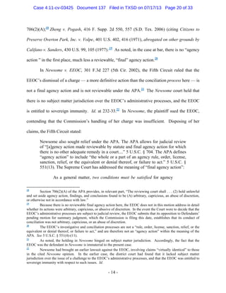 Case 4:11-cv-03425 Document 137 Filed in TXSD on 07/17/13 Page 20 of 33

706(2)(A);18 Zheng v. Pogash, 416 F. Supp. 2d 550, 557 (S.D. Tex. 2006) (citing Citizens to
Preserve Overton Park, Inc. v. Volpe, 401 U.S. 402, 416 (1971), abrogated on other grounds by
Califano v. Sanders, 430 U.S. 99, 105 (1977). 19 As noted, in the case at bar, there is no ―agency
action ‖ in the first place, much less a reviewable, ―final‖ agency action.20
In Newsome v. EEOC, 301 F.3d 227 (5th Cir. 2002), the Fifth Circuit ruled that the
EEOC‘s dismissal of a charge — a more definitive action than the conciliation process here — is
not a final agency action and is not reviewable under the APA.21 The Newsome court held that
there is no subject matter jurisdiction over the EEOC‘s administrative processes, and the EEOC
is entitled to sovereign immunity. Id. at 232-33.22 In Newsome, the plaintiff sued the EEOC,
contending that the Commission‘s handling of her charge was insufficient. Disposing of her
claims, the Fifth Circuit stated:
Newsome also sought relief under the APA. The APA allows for judicial review
of ―[a]gency action made reviewable by statute and final agency action for which
there is no other adequate remedy in a court....‖ 5 U.S.C. § 704. The APA defines
―agency action‖ to include ―the whole or a part of an agency rule, order, license,
sanction, relief, or the equivalent or denial thereof, or failure to act.‖ 5 U.S.C. §
551(13). The Supreme Court has addressed the meaning of ―final agency action‖:
As a general matter, two conditions must be satisfied for agency
Section 706(2)(A) of the APA provides, in relevant part, ―The reviewing court shall . . . (2) hold unlawful
and set aside agency action, findings, and conclusions found to be (A) arbitrary, capricious, an abuse of discretion,
or otherwise not in accordance with law.‖
19
Because there is no reviewable final agency action here, the EEOC does not in this motion address in detail
whether its actions were arbitrary, capricious, or abusive of discretion. In the event the Court were to decide that the
EEOC‘s administrative processes are subject to judicial review, the EEOC submits that its opposition to Defendants‘
pending motion for summary judgment, which the Commission is filing this date, establishes that its conduct of
conciliation was not arbitrary, capricious, or an abuse of discretion.
20
The EEOC‘s investigative and conciliation processes are not a ―rule, order, license, sanction, relief, or the
equivalent or denial thereof, or failure to act,‖ and are therefore not an ―agency action‖ within the meaning of the
APA. See 5 U.S.C. § 551(4)-(11).
21
As noted, the holding in Newsome hinged on subject matter jurisdiction. Accordingly, the fact that the
EEOC was the defendant in Newsome is immaterial to the present case.
22
Newsome had brought an earlier lawsuit against the EEOC, involving claims ―virtually identical‖ to those
in the cited Newsome opinion. In the earlier case, the district court had found that it lacked subject matter
jurisdiction over the issue of a challenge to the EEOC‘s administrative processes, and that the EEOC was entitled to
sovereign immunity with respect to such issues. Id.
18

- 14 -

 