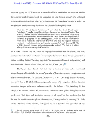 Case 4:11-cv-03425 Document 137 Filed in TXSD on 07/17/13 Page 29 of 33

does not require the EEOC to accept a reasonable offer in conciliation, and does not ―outline
(even in the broadest brushstrokes) the parameters for what form or amount‖ of a settlement
which the Commission should take. Id. In holding that the Coast Guard‘s refusal to settle with
the petitioner was not judicially reviewable, the Giuseppe court cogently stated:
What this Court deems ―satisfactory‖ and what the Coast Guard deems
―satisfactory‖ may be very different things. Congress has given this Court no ―law
to apply‖ and no meaningful standards to review the Coast Guard‘s inherently
subjective determination. It is beyond cavil that ―[t]he court is not empowered to
substitute its judgment for that of the agency ... when the relevant statute leaves
room for a responsible exercise of discretion and may not require particular
substantive results in particular problematic instances.‖ Forsyth County, 633 F.3d
at 1041 (internal citations and quotation marks omitted). Yet that is, in effect,
what petitioners are asking the Court to do.
Id. at 1249. Relevant case law, where the language in question is less discretionary than here,
confirms this self-evident conclusion. For example, the Supreme Court has recognized that a
statute providing that the ―Secretary may abate‖ the assessment of interest is discretionary and
non-reviewable. Hinck v. United States, 550 U.S. 501, 503-04 (2007).38
The Supreme Court has also held that where a statutory provision lacks a meaningful
standard against which to judge the agency‘s exercise of discretion, the agency‘s actions are not
subject to judicial review. See Heckler v. Chaney, 470 U.S. 821, 830 (1985). See also Newsome,
supra, 301 F.3d at 231 (Title VII does not prescribe manner of investigation, which is therefore
committed to agency discretion and nonreviewable). In Webster v. Doe, examining Section
102(c) of the National Security Act, which allows termination of an agency employee whenever
the Director ―shall deem such termination necessary or advisable,‖ the Supreme Court held that
because the provision uses the phrase ―deem necessary‖ as opposed to ―is necessary,‖ it ―fairly
exudes deference to the Director, and appears to us to foreclose the application of any
See also Muscogee (Creek) Nation Div. of Hous. v. U.S. Dep’t of Hous. & Urban Dev., 819 F. Supp. 2d
1225, 1230-31 (E.D. Okla. 2011) (discretionary action ―as approved by‖ the Secretary not reviewable).
38

- 23 -

 