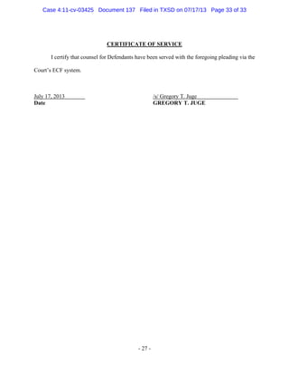 Case 4:11-cv-03425 Document 137 Filed in TXSD on 07/17/13 Page 33 of 33

CERTIFICATE OF SERVICE
I certify that counsel for Defendants have been served with the foregoing pleading via the
Court‘s ECF system.

July 17, 2013
Date

/s/ Gregory T. Juge
GREGORY T. JUGE

- 27 -

 