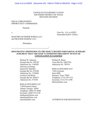 Case 4:11-cv-03425 Document 143 Filed in TXSD on 08/14/13 Page 1 of 23

UNITED STATES DISTRICT COURT
SOUTHERN DISTRICT OF TEXAS
HOUSTON DIVISION
EQUAL EMPLOYMENT
OPPORTUNITY COMMISSION,
Plaintiff,
v.

Case No: 4:11-cv-03425
Honorable Keith P. Ellison

BASS PRO OUTDOOR WORLD, LLC,
and TRACKER MARINE, LLC,
Defendants.
_______________________________________/
DEFENDANTS’ OPPOSITION TO THE EEOC’S MOTION FOR PARTIAL SUMMARY
JUDGMENT THAT THE EEOC’S CONDITION PRECEDENT TO SUIT OF
CONCILIATION IS SATISFIED
Michael W. Johnston
Georgia Bar No. 396720
Admission No. 1160289
Attorney-in-Charge
Samuel M. Matchett
Georgia Bar No. 476340
Admission No. 1276688
Carolyn Cain Burch
Georgia Bar No. 094515
Admission No. 573550
KING & SPALDING LLP
1180 Peachtree Street
Atlanta, Georgia 30309
Telephone: (404) 572 4600
Facsimile: (404) 572-5138
mjohnston@kslaw.com
smatchett@kslaw.com
cburch@kslaw.com

William R. Burns
Texas Bar No. 24055236
Admission No. 705514
KING & SPALDING LLP
1100 Louisiana
Suite 4000
Houston, Texas 77002
Telephone: (713) 276-7333
Facsimile: (713) 751-3290
bburns@kslaw.com

ATTORNEYS FOR DEFENDANTS

 