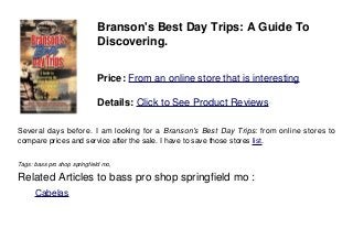 Branson's Best Day Trips: A Guide To
Discovering.
Price: From an online store that is interesting
Details: Click to See Product Reviews
Several days before. I am looking for a Branson's Best Day Trips: from online stores to
compare prices and service after the sale. I have to save those stores list.
Tags: bass pro shop springfield mo,
Related Articles to bass pro shop springfield mo :
. Cabelas
 