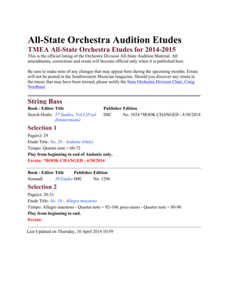 All-State Orchestra Audition Etudes
TMEA All-State Orchestra Etudes for 2014-2015
This is the official listing of the Orchestra Division All-State Audition Material. All
amendments, corrections and errata will become official only when it is published here.
Be sure to make note of any changes that may appear here during the upcoming months. Errata
will not be posted in the Southwestern Musician magazine. Should you discover any errata in
the music that may have been missed, please notify the State Orchestra Division Chair, Craig
Needham.
String Bass
Book - Editor Title Publisher Edition
Storch-Hrabe 57 Studies, Vol I (Fred
Zimmermann)
IMC No. 1034 *BOOK CHANGED - 4/30/2014
Selection 1
Page(s): 29
Etude Title: No. 28 - Andante (Only)
Tempo: Quarter note = 60-72
Play from beginning to end of Andante only.
Errata: *BOOK CHANGED - 4/30/2014
Book - Editor Title Publisher Edition
Simandl 30 Etudes IMC No. 1296
Selection 2
Page(s): 20-21
Etude Title: No. 18 - Allegro maestoso
Tempo: Allegro maestoso - Quarter note = 92-104; poco meno - Quarter note = 80-90
Play from beginning to end.
Errata:
Last Updated on Thursday, 10 April 2014 10:59
!
 