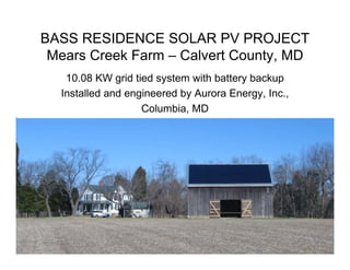 BASS RESIDENCE SOLAR PV PROJECT
 Mears Creek Farm – Calvert County, MD
   10.08 KW grid tied system with battery backup
  Installed and engineered by Aurora Energy, Inc.,
                   Columbia, MD
 