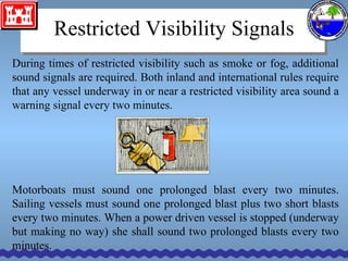 Restricted Visibility Signals During times of restricted visibility such as smoke or fog, additional sound signals are required. Both inland and international rules require that any vessel underway in or near a restricted visibility area sound a warning signal every two minutes. Motorboats must sound one prolonged blast every two minutes. Sailing vessels must sound one prolonged blast plus two short blasts every two minutes. When a power driven vessel is stopped (underway but making no way) she shall sound two prolonged blasts every two minutes. 