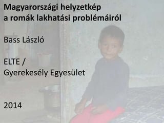 Magyarországi helyzetkép
a romák lakhatási problémáiról
Bass László
ELTE /
Gyerekesély Egyesület
2014
 