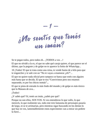 Se te pegan todos, pero todos eh... ¡TODOS a vos ...!
El que no olvidó a la ex, el que no sabe qué carajo quiere, el que parece ser el
último, que la pegaste y de golpe no te aparece la fotito de WhatsApp...
10 ¡Todos! El que te trata como una reina, te vende humo de a kilo para que
te enganches y te sale con un “No te vayas a enamorar ¿eh?”...
El que no quiere nada oficial pero tampoco se banca que estés con alguien
más hasta que se decida. El que te tira “Convivimos pero nos estamos
separando, es por los chicos nomás”...
El que te pinta de entrada lo más lindo del mundo y de golpe es más tóxico
que la Manaos de uva...
¡Todos!
¿Y sabés qué? Sí, tenés un imán, ¿sabés por qué?
Porque no son ellos, SOS VOS. Si vos entendieras lo que valés, lo que
merecés, lo que realmente sos, todo este tren fantasma de personajes pasaría
de largo, ni se te arrimarían, pero mientras sigas buscando en los demás lo
que hay en vos, lamentablemente estos especímenes van a entrar sin pedirte
la llave...
 