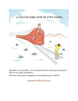 Entendés, no es tan difícil... Te va a llenar tanto los vacíos que el día que te
falte te vas a sentir incompleto...
Será loca, será un poco exagerada, no será perfecta pero es REAL.
#AguanteLaMinaSinCaretas
 