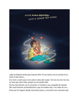 ¿Qué no hubiera hecho para hacerte feliz? Si me tenías con el corazón en la
mano el día entero...
Era verte y sentir que se me salía el alma del cuerpo. Tal vez mi error fue ese,
no tenía que darte todo, porque no me quedó nada.
No fue fácil dormir con tu recuerdo, la verdad es una compañía de mierda.
Me costó horrores acostumbrarme a que no estabas más, a no saber de vos...
Pasar por los lugares donde estuvimos juntos, o escuchar esas canciones que
 