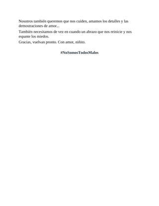 Nosotros también queremos que nos cuiden, amamos los detalles y las
demostraciones de amor...
También necesitamos de vez en cuando un abrazo que nos reinicie y nos
espante los miedos.
Gracias, vuelvan pronto. Con amor, niñito.
#NoSomosTodosMalos
 