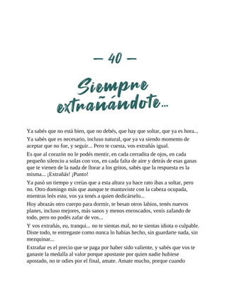 Ya sabés que no está bien, que no debés, que hay que soltar, que ya es hora...
Ya sabés que es necesario, incluso natural, que ya va siendo momento de
aceptar que no fue, y seguir... Pero te cuesta, vos extrañás igual.
Es que al corazón no le podés mentir, en cada cerradita de ojos, en cada
pequeño silencio a solas con vos, en cada falta de aire y detrás de esas ganas
que te vienen de la nada de llorar a los gritos, sabés que la respuesta es la
misma... ¡Extrañás! ¡Punto!
Ya pasó un tiempo y creías que a esta altura ya hace rato ibas a soltar, pero
no. Otro domingo más que aunque te mantuviste con la cabeza ocupada,
mientras leés esto, vos ya tenés a quien dedicárselo...
Hoy abrazás otro cuerpo para dormir, te besan otros labios, tenés nuevos
planes, incluso mejores, más sanos y menos enroscados, venís zafando de
todo, pero no podés zafar de vos...
Y vos extrañás, eu, tranqui... no te sientas mal, no te sientas idiota o culpable.
Diste todo, te entregaste como nunca lo habías hecho, sin guardarte nada, sin
mezquinar...
Extrañar es el precio que se paga por haber sido valiente, y sabés que vos te
ganaste la medalla al valor porque apostaste por quien nadie hubiese
apostado, no te odies por el final, amate. Amate mucho, porque cuando
 