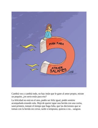 Cambiá vos y cambiá todo, no hay imán que le gane al amor propio, mirate
un poquito, ¿en serio estás para eso?
La felicidad no está en el otro, podés ser feliz igual, podés sentirte
acompañada estando sola. Dejá de querer tapar una herida con una curita,
saná primero, tomate el tiempo que haga falta, que las decisiones que se
toman con la herida sin cerrar, tarde o temprano, quieras o no... sangran.
 