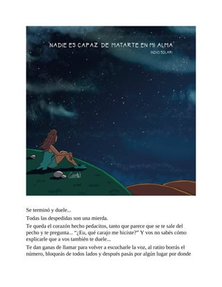 Se terminó y duele...
Todas las despedidas son una mierda.
Te queda el corazón hecho pedacitos, tanto que parece que se te sale del
pecho y te pregunta... “¿Eu, qué carajo me hiciste?” Y vos no sabés cómo
explicarle que a vos también te duele...
Te dan ganas de llamar para volver a escucharle la voz, al ratito borrás el
número, bloqueás de todos lados y después pasás por algún lugar por donde
 