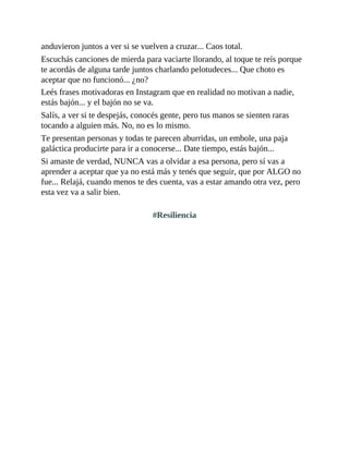anduvieron juntos a ver si se vuelven a cruzar... Caos total.
Escuchás canciones de mierda para vaciarte llorando, al toque te reís porque
te acordás de alguna tarde juntos charlando pelotudeces... Que choto es
aceptar que no funcionó... ¿no?
Leés frases motivadoras en Instagram que en realidad no motivan a nadie,
estás bajón... y el bajón no se va.
Salís, a ver si te despejás, conocés gente, pero tus manos se sienten raras
tocando a alguien más. No, no es lo mismo.
Te presentan personas y todas te parecen aburridas, un embole, una paja
galáctica producirte para ir a conocerse... Date tiempo, estás bajón...
Si amaste de verdad, NUNCA vas a olvidar a esa persona, pero sí vas a
aprender a aceptar que ya no está más y tenés que seguir, que por ALGO no
fue... Relajá, cuando menos te des cuenta, vas a estar amando otra vez, pero
esta vez va a salir bien.
#Resiliencia
 