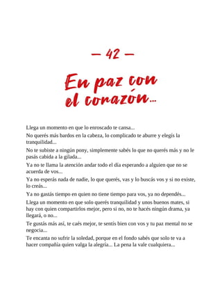 Llega un momento en que lo enroscado te cansa...
No querés más bardos en la cabeza, lo complicado te aburre y elegís la
tranquilidad...
No te subiste a ningún pony, simplemente sabés lo que no querés más y no le
pasás cabida a la gilada...
Ya no te llama la atención andar todo el día esperando a alguien que no se
acuerda de vos...
Ya no esperás nada de nadie, lo que querés, vas y lo buscás vos y si no existe,
lo creás...
Ya no gastás tiempo en quien no tiene tiempo para vos, ya no dependés...
Llega un momento en que solo querés tranquilidad y unos buenos mates, si
hay con quien compartirlos mejor, pero si no, no te hacés ningún drama, ya
llegará, o no...
Te gustás más así, te caés mejor, te sentís bien con vos y tu paz mental no se
negocia...
Te encanta no sufrir la soledad, porque en el fondo sabés que solo te va a
hacer compañía quien valga la alegría... La pena la vale cualquiera...
 