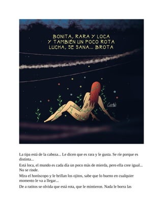 La tipa está de la cabeza... Le dicen que es rara y le gusta. Se ríe porque es
distinta...
Está loca, el mundo es cada día un poco más de mierda, pero ella cree igual...
No se rinde.
Mira el horóscopo y le brillan los ojitos, sabe que lo bueno en cualquier
momento le va a llegar...
De a ratitos se olvida que está rota, que le mintieron. Nada le borra las
 